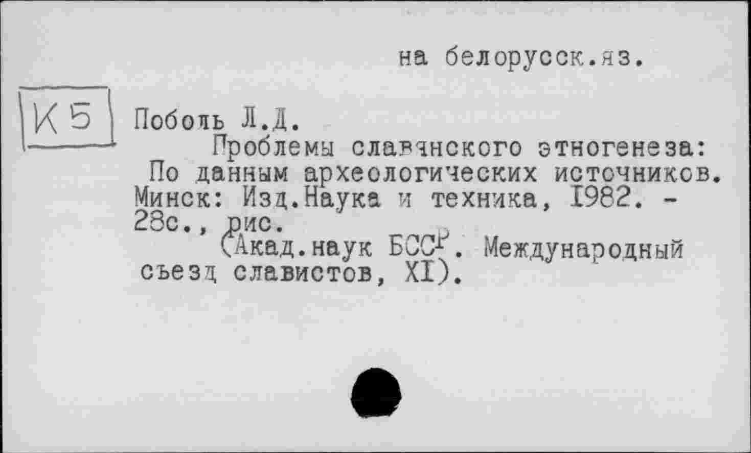 ﻿на белорусок.яз.
Поболь Л.Д.
Проблемы славянского этногенеза: По данным археологических источников. Минск: Изд.Наука и техника, 1982. -28с., оис.
САкад.наук БОСХ. Международный съезд славистов, XI).